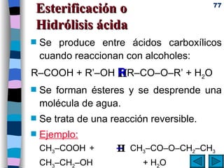 Esterificación o  Hidrólisis ácida Se produce entre ácidos carboxílicos cuando reaccionan con alcoholes:  R–COOH + R’–OH    R–CO–O–R’ + H 2 O Se forman ésteres y se desprende una molécula de agua.  Se trata de una reacción reversible. Ejemplo: CH 3 –COOH +     CH 3 –CO–O–CH 2 –CH 3  CH 3 –CH 2 –OH + H 2 O   