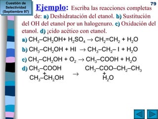   Ejemplo :   Escriba las reacciones completas  de:  a)  Deshidratación del etanol.  b)  Sustitución del OH del etanol por un halogenuro.  c)  Oxidación del etanol.  d)  Ácido acético con etanol. a)  CH 3 –CH 2 OH+ H 2 SO 4     CH 2 =CH 2  + H 2 O b)  CH 3 –CH 2 OH + HI    CH 3 –CH 2 – I   + H 2 O  c)  CH 3 –CH 2 OH + O 2    CH 3 –COOH + H 2 O  d)  CH 3 –COOH  CH 3 –COO–CH 2 –CH 3      +        +  CH 3 –CH 2 OH  H 2 O Cuestión de Selectividad (Septiembre 97) 