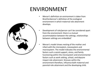 ENVIRONMENT
• Mercer's definition on environment is taken from
Bronfrenbenner's definition of the ecological
environment in which maternal role attainment
develops.
• Development of role/person can't be considered apart
from the environment: there is a mutual
accommodation between the settings, relationships
between settings are embedded.‘
• Mercer's model shows nesting of the mother and
infant with the microsytem, mesosystem and
macrosystem. The model indicates the environmental
factors such a social support, stress, and family
functioning within the microsystem and environmental
factors such as work setting, school, and daycare
impact role attainment. Stresses within the
environment therefore, influence both maternal and
parental role attainment and the developing child.
 