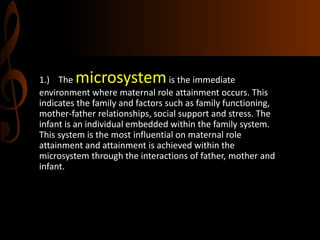 1.) The microsystemis the immediate
environment where maternal role attainment occurs. This
indicates the family and factors such as family functioning,
mother-father relationships, social support and stress. The
infant is an individual embedded within the family system.
This system is the most influential on maternal role
attainment and attainment is achieved within the
microsystem through the interactions of father, mother and
infant.
 