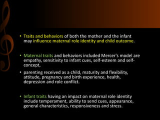 • Traits and behaviors of both the mother and the infant
may influence maternal role identity and child outcome.
• Maternal traits and behaviors included Mercer's model are
empathy, sensitivity to infant cues, self-esteem and self-
concept,
• parenting received as a child, maturity and flexibility,
attitude, pregnancy and birth experience, health,
depression and role conflict.
• Infant traits having an impact on maternal role identity
include temperament, ability to send cues, appearance,
general characteristics, responsiveness and stress.
 