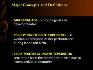 Major Concepts and Definitions
• MATERNAL AGE - chronological and
developmental
• PERCEPTION OF BIRTH EXPERIENCE – a
woman’s perception of her performance
during labor and birth.
• EARLY MATERNAL-INFANT SEPARATION –
separation from the mother after birth due to
illness and/or prematurity
 