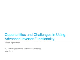 Rasool Aghatehrani
Opportunities and Challenges in Using
Advanced Inverter Functionality
PV Grid Integration into Distribution Workshop
May 2016
 