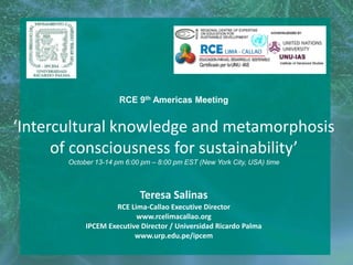 RCE 9th Americas Meeting
‘Intercultural knowledge and metamorphosis
of consciousness for sustainability’
October 13-14 pm 6:00 pm – 8:00 pm EST (New York City, USA) time
Teresa Salinas
RCE Lima-Callao Executive Director
www.rcelimacallao.org
IPCEM Executive Director / Universidad Ricardo Palma
www.urp.edu.pe/ipcem
 