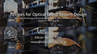 Recipes for Optical Effect System Design
Real-time Rendering of Physically Based Optical Effect in Theory and Practice
SIGGRAPH 2015 Course
Masaki Kawase
Silicon Studio, Corp.
masa@siliconstudio.co.jp
 