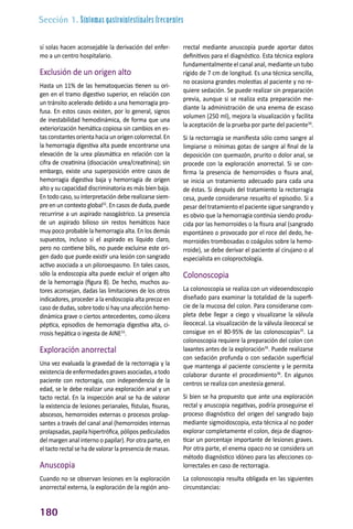 Sección 1. Síntomas gastrointestinales frecuentes
180
sí solas hacen aconsejable la derivación del enfer-
mo a un centro hospitalario.
Exclusión de un origen alto
Hasta un 11% de las hematoquecias tienen su ori-
gen en el tramo digestivo superior, en relación con
un tránsito acelerado debido a una hemorragia pro-
fusa. En estos casos existen, por lo general, signos
de inestabilidad hemodinámica, de forma que una
exteriorización hemática copiosa sin cambios en es-
tas constantes orienta hacia un origen colorrectal. En
la hemorragia digestiva alta puede encontrarse una
elevación de la urea plasmática en relación con la
cifra de creatinina (disociación urea/creatinina); sin
embargo, existe una superposición entre casos de
hemorragia digestiva baja y hemorragia de origen
alto y su capacidad discriminatoria es más bien baja.
En todo caso, su interpretación debe realizarse siem-
pre en un contexto global32
. En casos de duda, puede
recurrirse a un aspirado nasogástrico. La presencia
de un aspirado bilioso sin restos hemáticos hace
muy poco probable la hemorragia alta. En los demás
supuestos, incluso si el aspirado es líquido claro,
pero no contiene bilis, no puede excluirse este ori-
gen dado que puede existir una lesión con sangrado
activo asociada a un piloroespasmo. En tales casos,
sólo la endoscopia alta puede excluir el origen alto
de la hemorragia (figura 8). De hecho, muchos au-
tores aconsejan, dadas las limitaciones de los otros
indicadores, proceder a la endoscopia alta precoz en
caso de dudas, sobre todo si hay una afección hemo-
dinámica grave o ciertos antecedentes, como úlcera
péptica, episodios de hemorragia digestiva alta, ci-
rrosis hepática o ingesta de AINE33
.
Exploración anorrectal
Una vez evaluada la gravedad de la rectorragia y la
existenciadeenfermedadesgravesasociadas,atodo
paciente con rectorragia, con independencia de la
edad, se le debe realizar una exploración anal y un
tacto rectal. En la inspección anal se ha de valorar
la existencia de lesiones perianales, fístulas, fisuras,
abscesos, hemorroides externas o procesos prolap-
santes a través del canal anal (hemorroides internas
prolapsadas,papilahipertrófica,pólipospediculados
del margen anal interno o papilar). Por otra parte, en
el tacto rectal se ha de valorar la presencia de masas.
Anuscopia
Cuando no se observan lesiones en la exploración
anorrectal externa, la exploración de la región ano-
rrectal mediante anuscopia puede aportar datos
definitivos para el diagnóstico. Esta técnica explora
fundamentalmente el canal anal, mediante un tubo
rígido de 7 cm de longitud. Es una técnica sencilla,
no ocasiona grandes molestias al paciente y no re-
quiere sedación. Se puede realizar sin preparación
previa, aunque si se realiza esta preparación me-
diante la administración de una enema de escaso
volumen (250 ml), mejora la visualización y facilita
la aceptación de la prueba por parte del paciente34
.
Si la rectorragia se manifiesta sólo como sangre al
limpiarse o mínimas gotas de sangre al final de la
deposición con quemazón, prurito o dolor anal, se
procede con la exploración anorrectal. Si se con-
firma la presencia de hemorroides o fisura anal,
se inicia un tratamiento adecuado para cada una
de éstas. Si después del tratamiento la rectorragia
cesa, puede considerarse resuelto el episodio. Si a
pesar del tratamiento el paciente sigue sangrando y
es obvio que la hemorragia continúa siendo produ-
cida por las hemorroides o la fisura anal (sangrado
espontáneo o provocado por el roce del dedo, he-
morroides trombosadas o coágulos sobre la hemo-
rroide), se debe derivar el paciente al cirujano o al
especialista en coloproctología.
Colonoscopia
La colonoscopia se realiza con un videoendoscopio
diseñado para examinar la totalidad de la superfi-
cie de la mucosa del colon. Para considerarse com-
pleta debe llegar a ciego y visualizarse la válvula
ileocecal. La visualización de la válvula ileocecal se
consigue en el 80-95% de las colonoscopias35
. La
colonoscopia requiere la preparación del colon con
laxantes antes de la exploración35
. Puede realizarse
con sedación profunda o con sedación superficial
que mantenga al paciente consciente y le permita
colaborar durante el procedimiento36
. En algunos
centros se realiza con anestesia general.
Si bien se ha propuesto que ante una exploración
rectal y anuscopia negativas, podría proseguirse el
proceso diagnóstico del origen del sangrado bajo
mediante sigmoidoscopia, esta técnica al no poder
explorar completamente el colon, deja de diagnos-
ticar un porcentaje importante de lesiones graves.
Por otra parte, el enema opaco no se considera un
método diagnóstico idóneo para las afecciones co-
lorrectales en caso de rectorragia.
La colonoscopia resulta obligada en las siguientes
circunstancias:
 