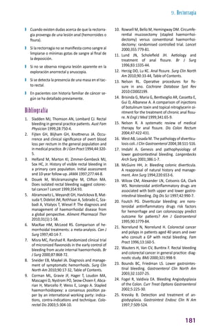 9. Rectorragia
181
❱
❱ Cuando existen dudas acerca de que la rectorra-
gia provenga de una lesión anal (hemorroides o
fisura).
❱
❱ Si la rectorragia no se manifiesta como sangre al
limpiarse o mínimas gotas de sangre al final de
la deposición.
❱
❱ Si no se observa ninguna lesión aparente en la
exploración anorrectal y anuscopia.
❱
❱ Si se detecta la presencia de una masa en el tac-
to rectal.
❱
❱ En pacientes con historia familiar de cáncer se-
gún se ha detallado previamente.
Bibliografía
1. Sladden MJ, Thomson AN, Lombard CJ. Rectal
bleeding in general practice patients. Aust Fam
Physician 1999;28:750-4.
2. Fijten GH, Blijham GH, Knottnerus JA. Occu-
rrence and clinical significance of overt blood
loss per rectum in the general population and
inmedicalpractice.BrJGenPract1994;44:320-
5.
3. Helfand M, Marton KI, Zimmer-Gembeck MJ,
Sox HC, Jr. History of visible rectal bleeding in
a primary care population. Initial assessment
and 10-year follow-up. JAMA 1997;277:44-8.
4. Douek M, Wickramasinghe M, Clifton MA.
Does isolated rectal bleeding suggest colorec-
tal cancer? Lancet 1999;354:93.
5. Abramowitz L, Weyandt GH, Havlickova B, Mat-
suda Y, Didelot JM, Rothhaar A, Sobrado C, Sza-
badi A, Vitalyos T, Wiesel P. The diagnosis and
management of haemorrhoidal disease from
a global perspective. Aliment Pharmacol Ther
2010;31(1):1-58.
6. MacRae HM, McLeod RS. Comparison of he-
morrhoidal treatments: a meta-analysis. Can J
Surg 1997;40:14-7.
7. Misra MC, Parshad R. Randomized clinical trial
of micronized flavonoids in the early control of
bleeding from acute internal haemorrhoids. Br
J Surg 2000;87:868-72.
8. Sneider EB, Maykel JA. Diagnosis and manage-
ment of symptomatic hemorrhoids. Surg Clin
North Am 2010;90:17-32, Table of Contents.
9. Corman ML, Gravie JF, Hager T, Loudon MA,
Mascagni D, Nystrom PO, Seow-Choen F, Abca-
rian H, Marcello P, Weiss E, Longo A. Stapled
haemorrhoidopexy: a consensus position pa-
per by an international working party: indica-
tions, contra-indications and technique. Colo-
rectal Dis 2003;5:304-10.
10. Rowsell M, Bello M, Hemingway DM. Circumfe-
rential mucosectomy (stapled haemorrhoi-
dectomy) versus conventional haemorrhoi-
dectomy: randomised controlled trial. Lancet
2000;355:779-81.
11. Lund JN, Scholefield JH. Aetiology and
treatment of anal fissure. Br J Surg
1996;83:1335-44.
12. Herzig DO, Lu KC. Anal fissure. Surg Clin North
Am 2010;90:33-44, Table of Contents.
13. Nelson RL. Operative procedures for fis-
sure in ano. Cochrane Database Syst Rev
2010:CD002199.
14. Brisinda G, Maria G, Bentivoglio AR, Cassetta E,
Gui D, Albanese A. A comparison of injections
of botulinum toxin and topical nitroglycerin oi-
ntment for the treatment of chronic anal fissu-
re. N Engl J Med 1999;341:65-9.
15. Nelson R. A systematic review of medical
therapy for anal fissure. Dis Colon Rectum
2004;47:422-431.
16. West AB, Losada M. The pathology of diverticu-
losis coli. J Clin Gastroenterol 2004;38:S11-S16.
17. Imdahl A. Genesis and pathophysiology of
lower gastrointestinal bleeding. Langenbecks
Arch Surg 2001;386:1-7.
18. McGuire HH, Jr. Bleeding colonic diverticula.
A reappraisal of natural history and manage-
ment. Ann Surg 1994;220:653-6.
19. Wilcox CM, Alexander LN, Cotsonis GA, Clark
WS. Nonsteroidal antiinflammatory drugs are
associated with both upper and lower gastro-
intestinal bleeding. Dig Dis Sci 1997;42:990-7.
20. Foutch PG. Diverticular bleeding: are nons-
teroidal antiinflammatory drugs risk factors
for hemorrhage and can colonoscopy predict
outcome for patients? Am J Gastroenterol
1995;90:1779-84.
21. Norrelund N, Norrelund H. Colorectal cancer
and polyps in patients aged 40 years and over
who consult a GP with rectal bleeding. Fam
Pract 1996;13:160-5.
22. Wauters H, Van CV, Buntinx F. Rectal bleeding
and colorectal cancer in general practice: diag-
nostic study. BMJ 2000;321:998-9.
23. Bounds BC, Friedman LS. Lower gastrointes-
tinal bleeding. Gastroenterol Clin North Am
2003;32:1107-25.
24. Fogel R, Valdivia EA. Bleeding Angiodysplasia
of the Colon. Curr Treat Options Gastroenterol
2002;5:225-30.
25. Krevsky B. Detection and treatment of an-
giodysplasia. Gastrointest Endosc Clin N Am
1997;7:509-524.
 