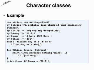 Character classes
• Example
 use strict; use warnings;$=$/;
 my $string ='A probably long chunk of text containing
 strings';
 my $thing = 'ong ung ang enanything';
 my $every = 'iiiiii';
 my $nums   = 'I have 4325 Euro';
 my $class = 'dog';
 print 'matched any of a, b or c'
    if $string =~ /[abc]/;

 for($thing, $every, $string){
     print 'ingy brrrings nothing using: '.$_
         if /[$class]/
 }
 print $nums if $nums =~/[0-9]/;
 