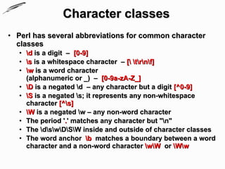 Character classes
• Perl has several abbreviations for common character
  classes
   • d is a digit – [0-9]
   • s is a whitespace character – [ trnf]
   • w is a word character
     (alphanumeric or _) – [0-9a-zA-Z_]
   • D is a negated d – any character but a digit [^0-9]
   • S is a negated s; it represents any non-whitespace
     character [^s]
   • W is a negated w – any non-word character
   • The period '.' matches any character but "n"
   • The dswDSW inside and outside of character classes
   • The word anchor b matches a boundary between a word
     character and a non-word character wW or Ww
 