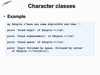 Character classes
• Example
 my $digits ="here are some digits3434 and then ";

 print 'found digit' if $digits =~/d/;

 print 'found alphanumeric' if $digits =~/w/;

 print 'found space' if $digits =~/s/;

 print 'digit followed by space, followed by letter'
    if $digits =~/ds[A-z]/;
 