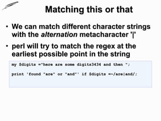 Matching this or that
• We can match different character strings
  with the alternation metacharacter '|'
• perl will try to match the regex at the
  earliest possible point in the string
 my $digits ="here are some digits3434 and then ";

 print 'found "are" or "and"' if $digits =~/are|and/;
 