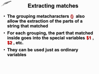 Extracting matches
• The grouping metacharacters () also
  allow the extraction of the parts of a
  string that matched
• For each grouping, the part that matched
  inside goes into the special variables $1 ,
  $2 , etc.
• They can be used just as ordinary
  variables
 
