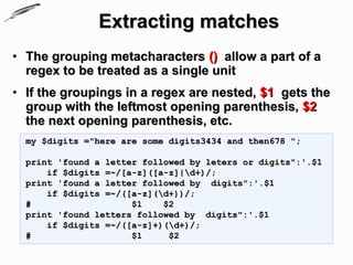 Extracting matches
• The grouping metacharacters () allow a part of a
  regex to be treated as a single unit
• If the groupings in a regex are nested, $1 gets the
  group with the leftmost opening parenthesis, $2
  the next opening parenthesis, etc.
  my $digits ="here are some digits3434 and then678 ";

  print 'found a letter followed by leters or digits":'.$1
      if $digits =~/[a-z]([a-z]|d+)/;
  print 'found a letter followed by digits":'.$1
      if $digits =~/([a-z](d+))/;
  #                   $1    $2
  print 'found letters followed by digits":'.$1
      if $digits =~/([a-z]+)(d+)/;
  #                   $1     $2
 