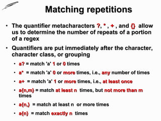 Matching repetitions
• The quantifier metacharacters ?, * , + , and {} allow
  us to determine the number of repeats of a portion
  of a regex
• Quantifiers are put immediately after the character,
  character class, or grouping
   • a? = match 'a' 1 or 0 times
   • a* = match 'a' 0 or more times, i.e., any number of times
   • a+ = match 'a' 1 or more times, i.e., at least once
   • a{n,m} = match at least n times, but not more than m
     times
   • a{n,} = match at least n or more times
   • a{n} = match exactly n times
 