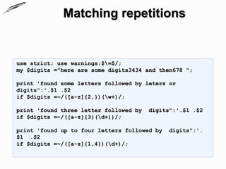 Matching repetitions


use strict; use warnings;$=$/;
my $digits ="here are some digits3434 and then678 ";

print 'found some letters followed by leters or
digits":'.$1 .$2
if $digits =~/([a-z]{2,})(w+)/;

print 'found three letter followed by   digits":'.$1 .$2
if $digits =~/([a-z]{3}(d+))/;

print 'found up to four letters followed by   digits":'.
$1 .$2
if $digits =~/([a-z]{1,4})(d+)/;
 