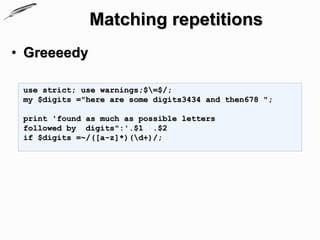 Matching repetitions
• Greeeedy

 use strict; use warnings;$=$/;
 my $digits ="here are some digits3434 and then678 ";

 print 'found as much as possible letters
 followed by digits":'.$1 .$2
 if $digits =~/([a-z]*)(d+)/;
 