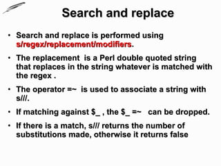 Search and replace
• Search and replace is performed using
  s/regex/replacement/modifiers.
• The replacement is a Perl double quoted string
  that replaces in the string whatever is matched with
  the regex .
• The operator =~ is used to associate a string with
  s///.
• If matching against $_ , the $_ =~ can be dropped.
• If there is a match, s/// returns the number of
  substitutions made, otherwise it returns false
 