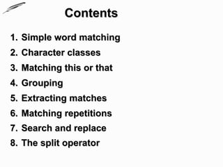 Contents
1. Simple word matching
2. Character classes
3. Matching this or that
4. Grouping
5. Extracting matches
6. Matching repetitions
7. Search and replace
8. The split operator
 