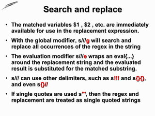Search and replace
• The matched variables $1 , $2 , etc. are immediately
  available for use in the replacement expression.
• With the global modifier, s///g will search and
  replace all occurrences of the regex in the string
• The evaluation modifier s///e wraps an eval{...}
  around the replacement string and the evaluated
  result is substituted for the matched substring.
• s/// can use other delimiters, such as s!!! and s{}{},
  and even s{}//
• If single quotes are used s''', then the regex and
  replacement are treated as single quoted strings
 