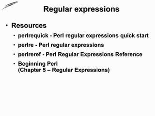 Regular expressions

• Resources
  • perlrequick - Perl regular expressions quick start
  • perlre - Perl regular expressions
  • perlreref - Perl Regular Expressions Reference
  • Beginning Perl
    (Chapter 5 – Regular Expressions)
 
