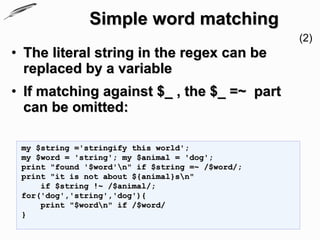 Simple word matching
                                                  (2)
• The literal string in the regex can be
  replaced by a variable
• If matching against $_ , the $_ =~ part
  can be omitted:

 my $string ='stringify this world';
 my $word = 'string'; my $animal = 'dog';
 print "found '$word'n" if $string =~ /$word/;
 print "it is not about ${animal}sn"
     if $string !~ /$animal/;
 for('dog','string','dog'){
     print "$wordn" if /$word/
 }
 
