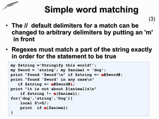 Simple word matching
                                                   (3)
• The // default delimiters for a match can be
  changed to arbitrary delimiters by putting an 'm'
  in front
• Regexes must match a part of the string exactly
  in order for the statement to be true
 my $string ='Stringify this world!';
 my $word = 'string'; my $animal = 'dog';
 print "found '$word'n" if $string =~ m#$word#;
 print "found '$word' in any casen"
    if $string =~ m#$word#i;
 print "it is not about ${animal}sn"
     if $string !~ m($animal);
 for('dog','string','Dog'){
     local $=$/;
     print if m|$animal|
 }
 