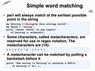Simple word matching
                                                     (4)
• perl will always match at the earliest possible
  point in the string
 my $string ='Stringify this stringy world!';
 my $word = 'string';
 print "found '$word' in any casen"
    if $string =~ m{$word}i;

• Some characters, called metacharacters, are
  reserved for use in regex notation. The
  metacharacters are (14):
 { } [ ] ( ) ^ $ . | * + ? 

• A metacharacter can be matched by putting a
  backslash before it
 print "The string n'$string'n contains a DOTn"
     if $string =~ m|.|;
 