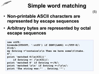 Simple word matching
                                                        (5)
• Non-printable ASCII characters are
  represented by escape sequences
• Arbitrary bytes are represented by octal
  escape sequences
 use utf8;
 binmode(STDOUT, ':utf8') if $ENV{LANG} =~/UTF-8/;
 $=$/;
 my $string ="containsrn Then we have sometttabs.
 б";
 print 'matched б(x{431})'
     if $string =~ /x{431}/;
 print 'matched б' if $string =~/б/;
 print 'matched rn' if $string =~/rn/;
 print 'The string was:"' . $string.'"';
 