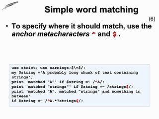 Simple word matching
                                                          (6)
• To specify where it should match, use the
  anchor metacharacters ^ and $ .



 use strict; use warnings;$=$/;
 my $string ='A probably long chunk of text containing
 strings';
 print 'matched "A"' if $string =~ /^A/;
 print 'matched "strings"' if $string =~ /strings$/;
 print 'matched "A", matched "strings" and something in
 between'
 if $string =~ /^A.*?strings$/;
 