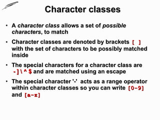Character classes
• A character class allows a set of possible
  characters, to match
• Character classes are denoted by brackets [ ]
  with the set of characters to be possibly matched
  inside
• The special characters for a character class are
  - ]  ^ $ and are matched using an escape
• The special character '-' acts as a range operator
  within character classes so you can write [0-9]
  and [a-z]
 