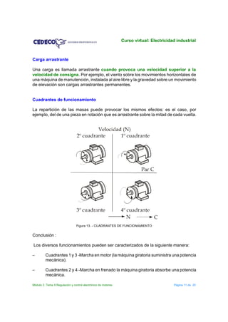 Curso virtual: Electricidad industrial



Carga arrastrante

Una carga es llamada arrastrante cuando provoca una velocidad superior a la
velocidad de consigna. Por ejemplo, el viento sobre los movimientos horizontales de
una máquina de manutención, instalada al aire libre y la gravedad sobre un movimiento
de elevación son cargas arrastrantes permanentes.


Cuadrantes de funcionamiento

La repartición de las masas puede provocar los mismos efectos: es el caso, por
ejemplo, del de una pieza en rotación que es arrastrante sobre la mitad de cada vuelta.




                                 Figura 13. - CUADRANTES DE FUNCIONAMIENTO


Conclusión :

Los diversos funcionamientos pueden ser caracterizados de la siguiente manera:

S        Cuadrantes 1 y 3 -Marcha en motor (la máquina giratoria suministra una potencia
         mecánica).

S        Cuadrantes 2 y 4 -Marcha en frenado la máquina giratoria absorbe una potencia
         mecánica.

Módulo 2. Tema 9 Regulación y control electrónico de motores                             Página 11 de 20
 