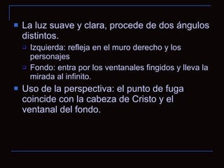La luz suave y clara, procede de dos ángulos distintos. Izquierda: refleja en el muro derecho y los personajes Fondo: entra por los ventanales fingidos y lleva la mirada al infinito. Uso de la perspectiva: el punto de fuga coincide con la cabeza de Cristo y el ventanal del fondo. 