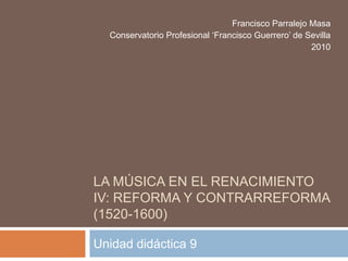 La música en el renacimiento IV: Reforma y contrarreforma (1520-1600) Unidad didáctica 9 Francisco Parralejo Masa Conservatorio Profesional ‘Francisco Guerrero’ de Sevilla 2010 