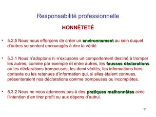 Responsabilité professionnelle
HONNÊTETÉ
•

5.2.5 Nous nous efforçons de créer un environnement au sein duquel
d’autres se sentent encouragés à dire la vérité.

•

5.3.1 Nous n’adoptons ni n’excusons un comportement destiné à tromper
les autres, comme par exemple et entre autres, les fausses déclarations
ou les déclarations trompeuses, les demi vérités, les informations hors
contexte ou les retenues d’information qui, si elles étaient connues,
présenteraient nos déclarations comme trompeuses ou incomplètes.

•

5.3.2 Nous ne nous adonnons pas à des pratiques malhonnêtes avec
l’intention d’en tirer profit ou aux dépens d’autrui.
11

 