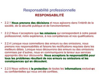 Responsabilité professionnelle
RESPONSABILITÉ
•

2.2.1 Nous prenons des décisions et nous agissons dans l’intérêt de la
société, de la sécurité publique et de l’environnement.

•

2.2.2 Nous n’acceptons que les missions qui correspondent à notre passé
professionnel, notre expérience, à nos compétences et nos qualifications.

•

2.2.4 Lorsque nous commettons des erreurs ou des omissions, nous
prenons nos responsabilités et faisons les rectifications requises dans les
meilleurs délais. Lorsque nous découvrons des erreurs ou des omissions
commises par d’autres, nous en communiquons la teneur aux services
appropriés dès leur découverte. Nous acceptons la responsabilité pour
tous les problèmes résultant de nos erreurs ou omissions et les
conséquences qui en découlent.

•

2.2.5 Nous veillons à la protection de toutes les informations exclusives
2
ou confidentielles qui nous ont été confiées.

 