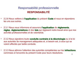Responsabilité professionnelle
RESPONSABILITÉ
•

2.2.6 Nous veillons à l’application du présent Code et nous en répondons
les uns aux autres.

•

2.3.1 Nous nous informons et assurons l’application de règlements,
règlements
règles, réglementations et des lois qui régissent notre travail ainsi que nos
règles
activités professionnelles et de volontariat.

•

2.3.2 Nous signalons toute conduite contraire à la déontologie ou à la loi
aux autorités de management adéquates et, si besoin est, à ceux qui se
voient affectés par ladite conduite.

•

2.3.3 Nous attirons l’attention des autorités compétentes sur les infractions
commises à l’encontre du présent Code pour leurs résolutions.
3

 