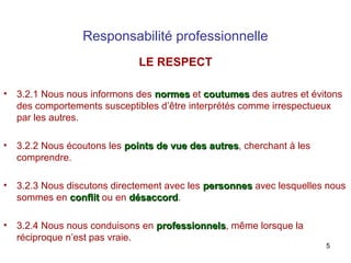 Responsabilité professionnelle
LE RESPECT
•

3.2.1 Nous nous informons des normes et coutumes des autres et évitons
des comportements susceptibles d’être interprétés comme irrespectueux
par les autres.

•

3.2.2 Nous écoutons les points de vue des autres, cherchant à les
autres
comprendre.

•

3.2.3 Nous discutons directement avec les personnes avec lesquelles nous
sommes en conflit ou en désaccord.
désaccord

•

3.2.4 Nous nous conduisons en professionnels, même lorsque la
professionnels
réciproque n’est pas vraie.

5

 