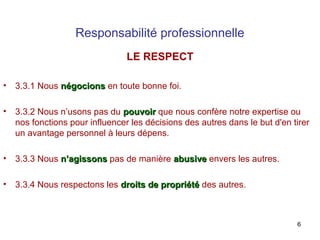 Responsabilité professionnelle
LE RESPECT
•

3.3.1 Nous négocions en toute bonne foi.

•

3.3.2 Nous n’usons pas du pouvoir que nous confère notre expertise ou
nos fonctions pour influencer les décisions des autres dans le but d'en tirer
un avantage personnel à leurs dépens.

•

3.3.3 Nous n’agissons pas de manière abusive envers les autres.

•

3.3.4 Nous respectons les droits de propriété des autres.

6

 