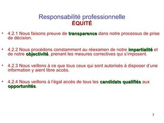 Responsabilité professionnelle
ÉQUITÉ

•

4.2.1 Nous faisons preuve de transparence dans notre processus de prise
de décision.

•

4.2.2 Nous procédons constamment au réexamen de notre impartialité et
de notre objectivité, prenant les mesures correctives qui s’imposent.
objectivité

•

4.2.3 Nous veillons à ce que tous ceux qui sont autorisés à disposer d’une
information y aient libre accès.

•

4.2.4 Nous veillons à l’égal accès de tous les candidats qualifiés aux
opportunités.
opportunités

7

 