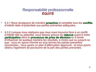 Responsabilité professionnelle
ÉQUITÉ

•

4.3.1 Nous divulguons de manière proactive et complète tous les conflits
d’intérêt réels et potentiels aux parties prenantes adéquates.

•

4.3.2 Lorsque nous réalisons que nous nous trouvons face à un conflit
d’intérêt réel ou potentiel, nous faisons preuve de retenue quant à notre
participation dans le processus de prise de décision ou à tenter
d'influencer de quelque manière les résultats, à moins que ou jusqu'à ce
que : nous en ayons informé en tous termes les parties prenantes
concernées ; nous ayons un plan d’atténuation approuvé ; et nous ayons
obtenu l'agrément de poursuivre de la part des parties prenantes.

8

 