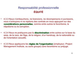 Responsabilité professionnelle
ÉQUITÉ
•

4.3.3 Nous n’embauchons, ne licencions, ne récompensons ni punissons,
nous n’octroyons ni ne rejetons des contrats en nous appuyant sur des
considérations personnelles, comme entre autres le favoritisme, le
personnelles
népotisme ou la corruption.

•

4.3.4 Nous ne pratiquons pas la discrimination entre autres sur la base du
sexe, de la race, de l'âge, de la religion, d'un handicap, de la nationalité ou
de l'orientation sexuelle.

•

4.3.5 Nous appliquons les règles de l’organisation (employeur, Project
Management Institute, ou autre groupe) sans favoritisme ou préjugé.
9

 