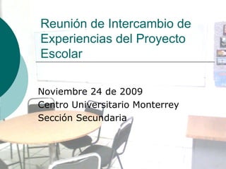 Reunión de Intercambio de Experiencias del Proyecto Escolar Noviembre 24 de 2009 Centro Universitario Monterrey Sección Secundaria 