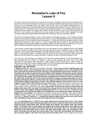 Revelation’s Lake of Fire
                                    Lesson 9
The story is told of a young man born in New York, the son of a Christian minister. And as a preacher's son,
he often found himself in a position of hardship due to meeting his father's stern requirements. Every time he
would err or do something wrong, his father would sit him down and sharply reprimanded him. He
threatened, "Robert, if you keep committing these sins, Almighty God is going to put you in hell and burn you
forever and ever! " After years of this, the young man finally had enough. In in his desperation one day, he
couldn't take it any longer. He retorted, "Dad, if that's the kind of God you serve, I don't want anything to do
with Him." and he got up and left home. He soon became known as Mr. Robert Ingersall, the world
renowned atheist who hated the Bible and defied God. All because of this one teaching: hell-fire.

The devil has confused people so much on this subject. And through the ages, a lot of money has been
raised over this subject as people were led to fear God as a cruel, hateful being who loved to roast people in
the fires of hell. So on the onset, let's ask two questions. 1. What kind of God do we serve--loving or cruel?
John 3:16 answers that, God is love! 2. Is God in partnership with the devil? Is the devil God's hired
superintendent to keep people roasting and toasting through eternity? No! God has nothing to do with the
devil! The Bible will make this subject very clear and simple as we go through all the texts.

Truly, friends, in every subject of the Bible, God`s love and desire to save is revealed. Even in this twisted
truth, you will see we serve a God of love, and we will see His love in Hell-fire. There are three basic
questions in this subject. WHEN, WHERE, and HOW LONG will hell-fire burn? We will address them in this
order. In our previous lesson, we studied that there would be only two groups when Jesus comes--the
righteous and the wicked. One is saved and taken to heaven, the other is lost and destroyed in hell.

The word hell is used 55 times in the Bible, but this word has several meanings. In the Old Testament and
New Testament the word "Sheol" or "Hades" is used 42 times meaning the grave. Then in the New
Testament, we also find the word "Gehenna" is used meaning a place of burning. It is used 12 times. So
every time you read "hell" it does not always mean "fire." One must look at the context to see if it is referring
to "the grave," or "the place of fire." Let's begin with our first question.
WHEN WILL HELL-FIRE BURN?
In Matthew 13:36- 43, Jesus gives the parable of the tares. "Then Jesus sent the multitude away, and
went into the house: and his disciples came unto him, saying, Declare unto us the parable of the
tares of the field. He answered and said unto them, He that soweth the good seed is the Son of man;
The field is the world; the good seed are the children of the kingdom; but the tares are the children
of the wicked one; The enemy that sowed them is the devil; the harvest is the end of the world; and
the reapers are the angels. As therefore the tares are gathered and burned in the fire; so shall it be in
the end of this world. The Son of man shall send forth his angels, and they shall gather out of his
kingdom all things that offend, and them which do iniquity; And shall cast them into a furnace of fire:
there shall be wailing and gnashing of teeth. Then shall the righteous shine forth as the sun in the
kingdom of their Father. Who hath ears to hear, let him hear." He says the harvest is at the end of the
world. The Bible never contradicts itself. Remember we studied that the dead sleep in their graves until
Jesus comes? That's in perfect harmony. Notice verses 49-50, "So shall it be at the end of the world: the
angels shall come forth, and sever the wicked From among the just, And shall cast them into the
furnace of fire: there shall be wailing and gnashing of teeth." Let's get another text, 2 Peter 2:9, "The
Lord knoweth how to deliver the godly out of temptations, and to reserve the unjust unto the day of
judgment to be punished." God reserves the wicked until the day of judgment. That should raise an
intelligent question in your minds. How many people are in hell today? Not one. When will God judge? Let's
establish this. Second Timothy 4:1, "I charge thee therefore before God, and the Lord Jesus Christ,
who shall judge the quick and the dead at his appearing and his kingdom."

Let`s read Revelation 20:11- 15,"And I saw a great white throne, and him that sat on it, from whose
face the earth and the heaven fled away;and there was found no place for them. And I saw the dead,
small and great, stand before God; and the books were opened: and another book was opened,
which is the book of life: and the dead were judged out of those things which were written in the
books, according to their works. And the sea gave up the dead which were in it; and death and hell
delivered up the dead which were in them: and they were judged every man according to their
works. And death and hell were cast into the lake of fire. This is the second death. And whosoever
was not found written in the book of life was cast into the lake of fire." All are judged at the second
 