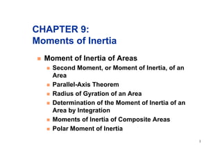 1
CHAPTER 9:
Moments of Inertia
! Moment of Inertia of Areas
! Second Moment, or Moment of Inertia, of an
Area
! Parallel-Axis Theorem
! Radius of Gyration of an Area
! Determination of the Moment of Inertia of an
Area by Integration
! Moments of Inertia of Composite Areas
! Polar Moment of Inertia
 