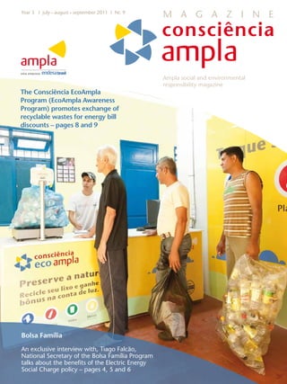 Year 3 I july • august • september 2011 I Nr. 9
                                                  M A G A Z I N E




                                                  Ampla social and environmental
                                                  responsibility magazine
The Consciência EcoAmpla
Program (EcoAmpla Awareness
Program) promotes exchange of
recyclable wastes for energy bill
discounts – pages 8 and 9




Bolsa Família

An exclusive interview with, Tiago Falcão,
National Secretary of the Bolsa Família Program
talks about the benefits of the Electric Energy
Social Charge policy – pages 4, 5 and 6
 