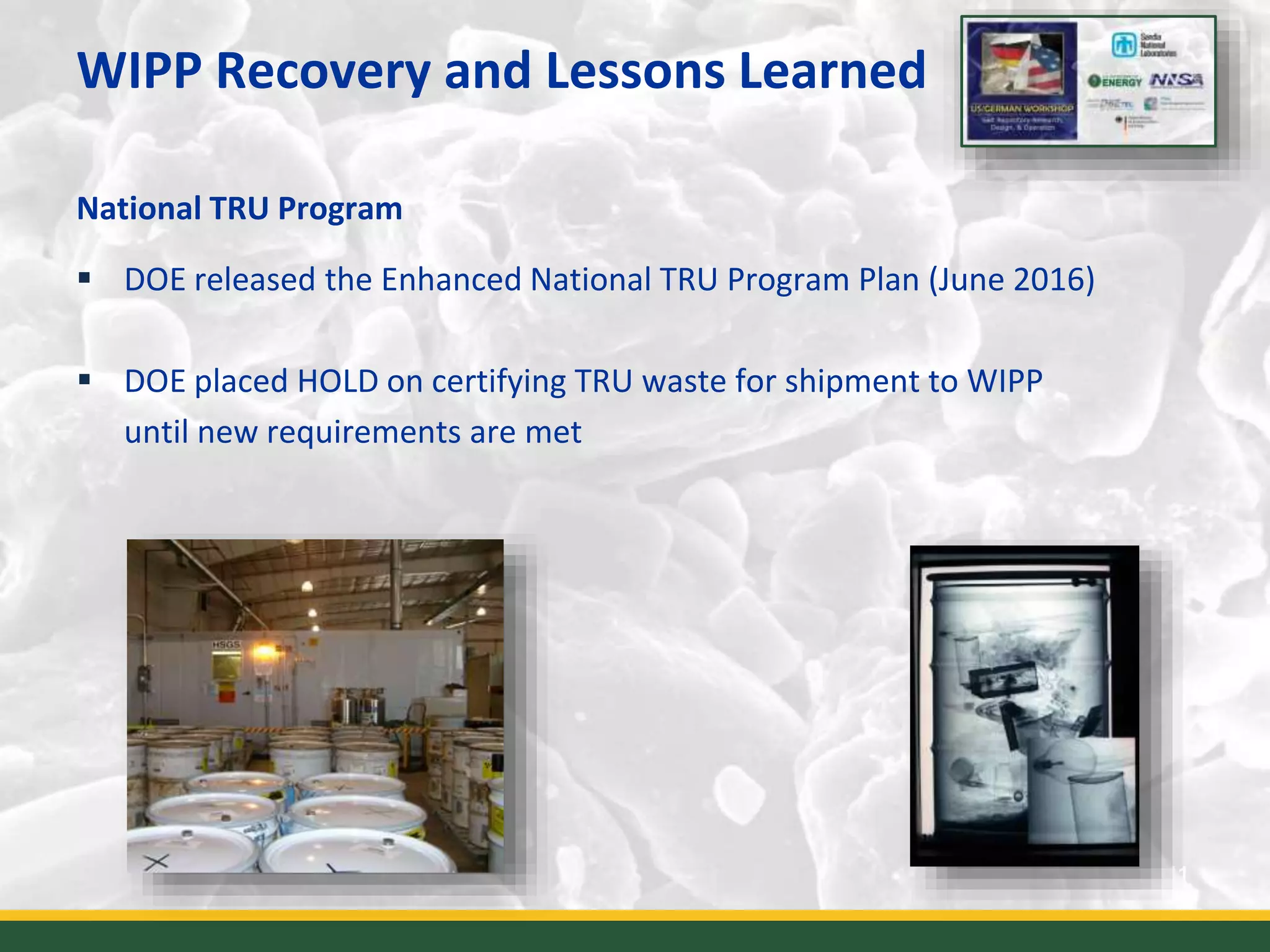 WIPP Recovery and Lessons Learned
11
National TRU Program
 DOE released the Enhanced National TRU Program Plan (June 2016)
 DOE placed HOLD on certifying TRU waste for shipment to WIPP
until new requirements are met
 