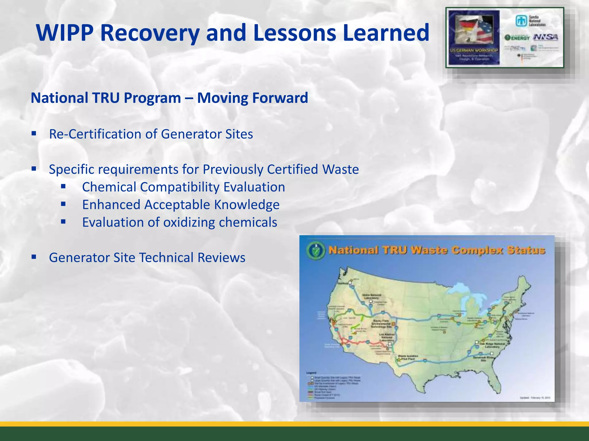 WIPP Recovery and Lessons Learned
12
National TRU Program – Moving Forward
 Re-Certification of Generator Sites
 Specific requirements for Previously Certified Waste
 Chemical Compatibility Evaluation
 Enhanced Acceptable Knowledge
 Evaluation of oxidizing chemicals
 Generator Site Technical Reviews
 
