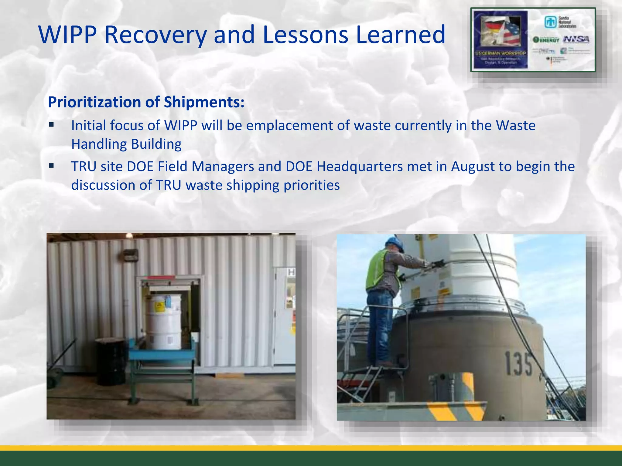 WIPP Recovery and Lessons Learned
13
Prioritization of Shipments:
 Initial focus of WIPP will be emplacement of waste currently in the Waste
Handling Building
 TRU site DOE Field Managers and DOE Headquarters met in August to begin the
discussion of TRU waste shipping priorities
 
