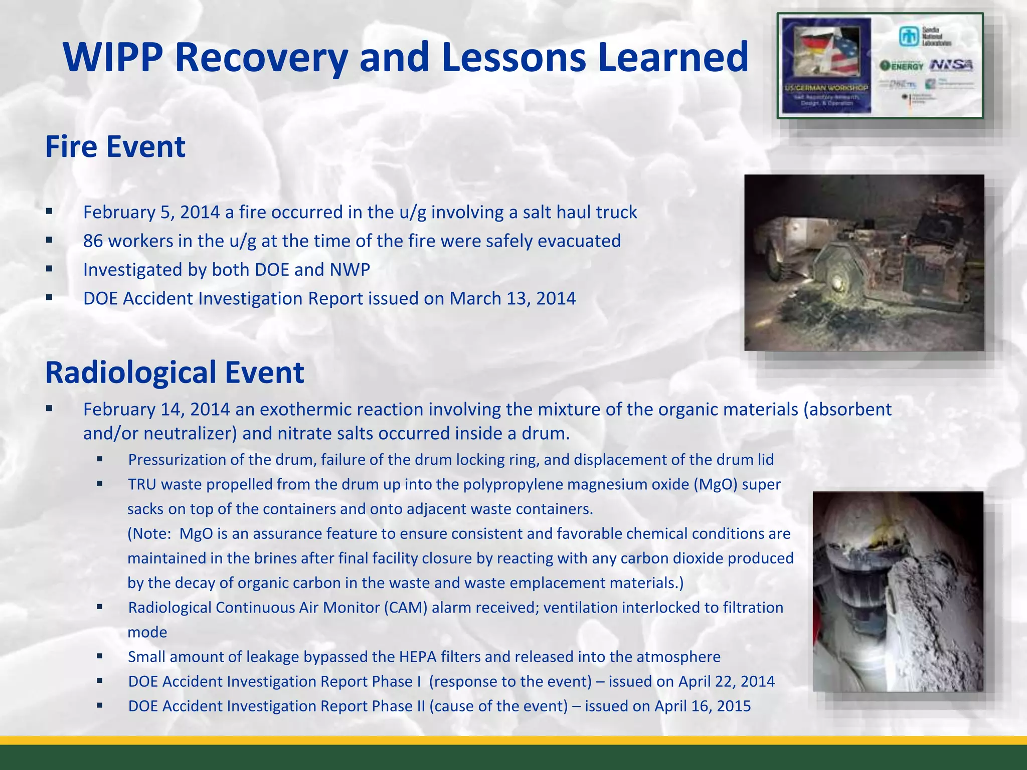 WIPP Recovery and Lessons Learned
Fire Event
 February 5, 2014 a fire occurred in the u/g involving a salt haul truck
 86 workers in the u/g at the time of the fire were safely evacuated
 Investigated by both DOE and NWP
 DOE Accident Investigation Report issued on March 13, 2014
Radiological Event
 February 14, 2014 an exothermic reaction involving the mixture of the organic materials (absorbent
and/or neutralizer) and nitrate salts occurred inside a drum.
 Pressurization of the drum, failure of the drum locking ring, and displacement of the drum lid
 TRU waste propelled from the drum up into the polypropylene magnesium oxide (MgO) super
sacks on top of the containers and onto adjacent waste containers.
(Note: MgO is an assurance feature to ensure consistent and favorable chemical conditions are
maintained in the brines after final facility closure by reacting with any carbon dioxide produced
by the decay of organic carbon in the waste and waste emplacement materials.)
 Radiological Continuous Air Monitor (CAM) alarm received; ventilation interlocked to filtration
mode
 Small amount of leakage bypassed the HEPA filters and released into the atmosphere
 DOE Accident Investigation Report Phase I (response to the event) – issued on April 22, 2014
 DOE Accident Investigation Report Phase II (cause of the event) – issued on April 16, 2015 3
 