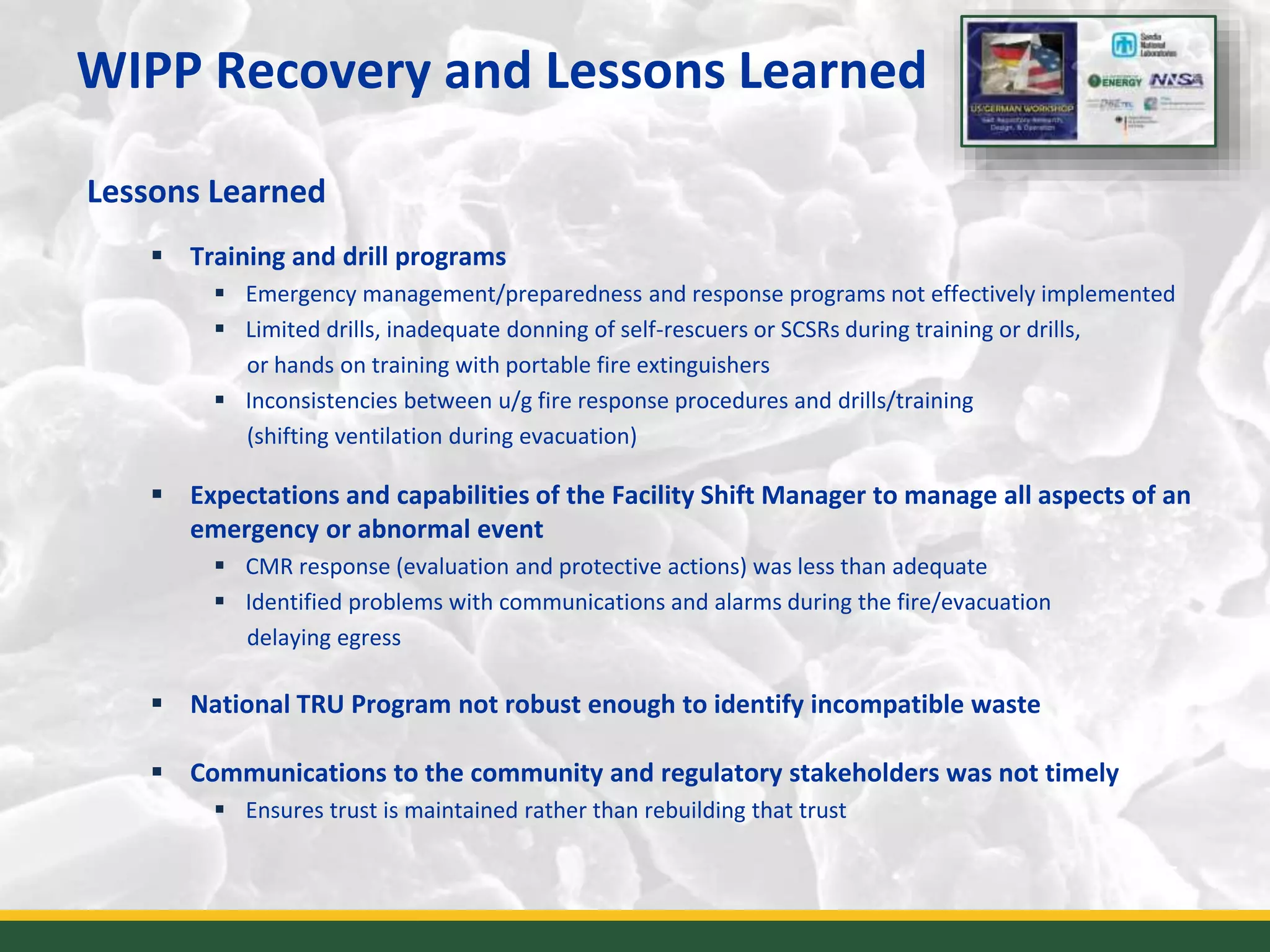 WIPP Recovery and Lessons Learned
Lessons Learned
 Training and drill programs
 Emergency management/preparedness and response programs not effectively implemented
 Limited drills, inadequate donning of self-rescuers or SCSRs during training or drills,
or hands on training with portable fire extinguishers
 Inconsistencies between u/g fire response procedures and drills/training
(shifting ventilation during evacuation)
 Expectations and capabilities of the Facility Shift Manager to manage all aspects of an
emergency or abnormal event
 CMR response (evaluation and protective actions) was less than adequate
 Identified problems with communications and alarms during the fire/evacuation
delaying egress
 National TRU Program not robust enough to identify incompatible waste
 Communications to the community and regulatory stakeholders was not timely
 Ensures trust is maintained rather than rebuilding that trust
5
 